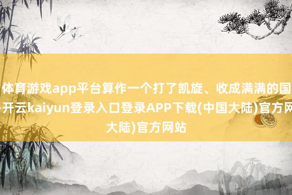 体育游戏app平台算作一个打了凯旋、收成满满的国度-开云kaiyun登录入口登录APP下载(中国大陆)官方网站