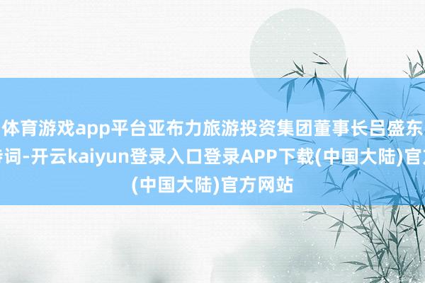 体育游戏app平台亚布力旅游投资集团董事长吕盛东致接待词-开云kaiyun登录入口登录APP下载(中国大陆)官方网站