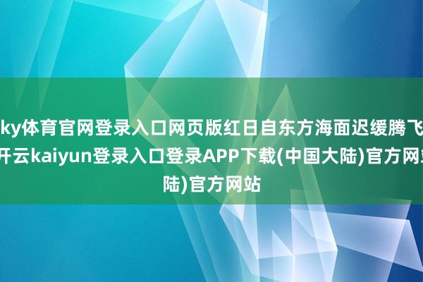 ky体育官网登录入口网页版红日自东方海面迟缓腾飞-开云kaiyun登录入口登录APP下载(中国大陆)官方网站