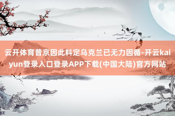 云开体育普京因此料定乌克兰已无力因循-开云kaiyun登录入口登录APP下载(中国大陆)官方网站