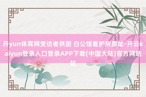 开yun体育网受访者供图 白公馆看护所原址-开云kaiyun登录入口登录APP下载(中国大陆)官方网站