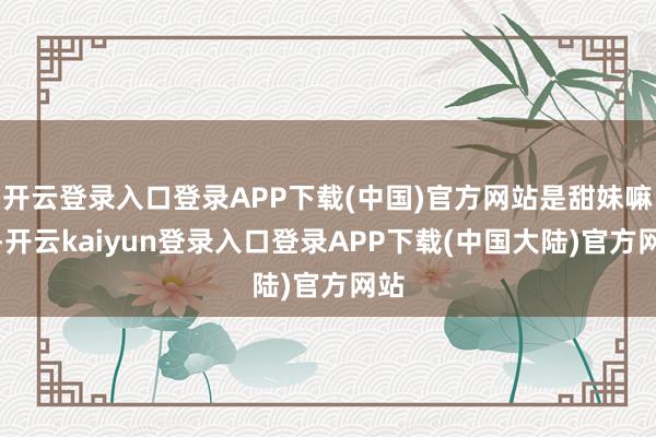 开云登录入口登录APP下载(中国)官方网站是甜妹嘛？-开云kaiyun登录入口登录APP下载(中国大陆)官方网站