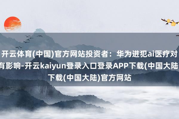 开云体育(中国)官方网站投资者：华为进犯ai医疗对公司是否有影响-开云kaiyun登录入口登录APP下载(中国大陆)官方网站