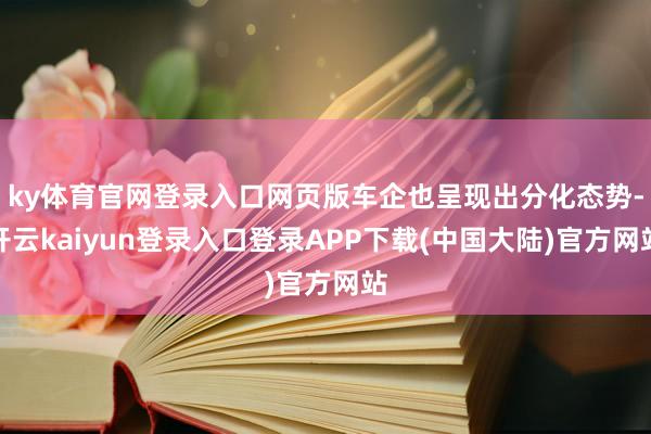 ky体育官网登录入口网页版车企也呈现出分化态势-开云kaiyun登录入口登录APP下载(中国大陆)官方网站