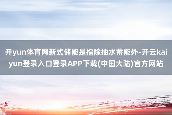 开yun体育网新式储能是指除抽水蓄能外-开云kaiyun登录入口登录APP下载(中国大陆)官方网站