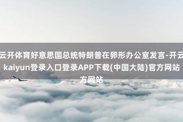 云开体育好意思国总统特朗普在卵形办公室发言-开云kaiyun登录入口登录APP下载(中国大陆)官方网站