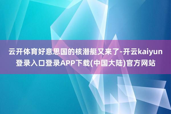 云开体育好意思国的核潜艇又来了-开云kaiyun登录入口登录APP下载(中国大陆)官方网站