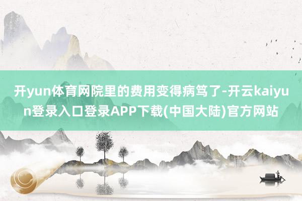 开yun体育网院里的费用变得病笃了-开云kaiyun登录入口登录APP下载(中国大陆)官方网站