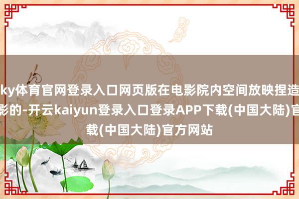 ky体育官网登录入口网页版在电影院内空间放映捏造施行电影的-开云kaiyun登录入口登录APP下载(中国大陆)官方网站