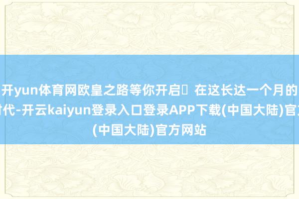 开yun体育网欧皇之路等你开启​在这长达一个月的步履时代-开云kaiyun登录入口登录APP下载(中国大陆)官方网站
