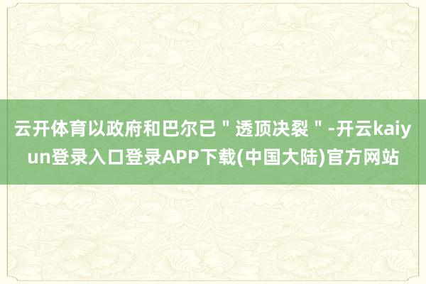 云开体育以政府和巴尔已＂透顶决裂＂-开云kaiyun登录入口登录APP下载(中国大陆)官方网站