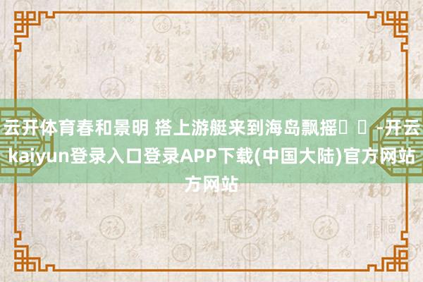 云开体育春和景明 搭上游艇来到海岛飘摇⛵️-开云kaiyun登录入口登录APP下载(中国大陆)官方网站