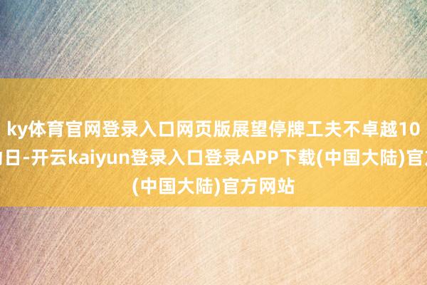ky体育官网登录入口网页版展望停牌工夫不卓越10个走动日-开云kaiyun登录入口登录APP下载(中国大陆)官方网站