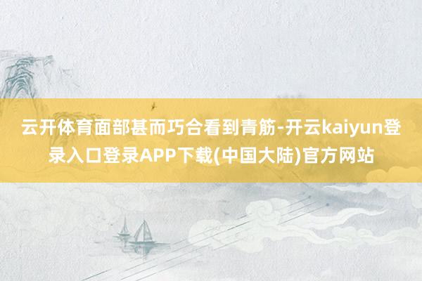 云开体育面部甚而巧合看到青筋-开云kaiyun登录入口登录APP下载(中国大陆)官方网站