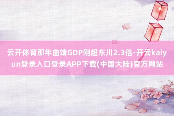 云开体育那年曲靖GDP刚超东川2.3倍-开云kaiyun登录入口登录APP下载(中国大陆)官方网站