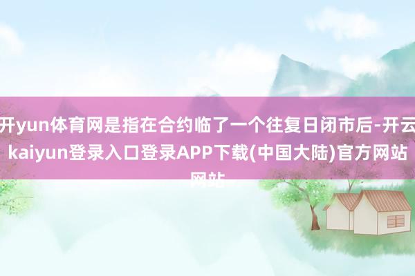 开yun体育网是指在合约临了一个往复日闭市后-开云kaiyun登录入口登录APP下载(中国大陆)官方网站