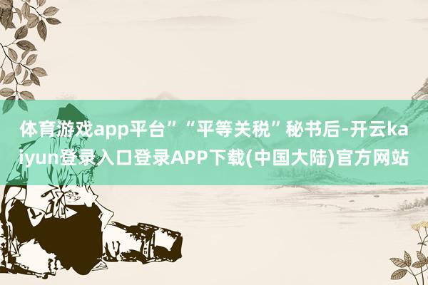 体育游戏app平台”　　“平等关税”秘书后-开云kaiyun登录入口登录APP下载(中国大陆)官方网站