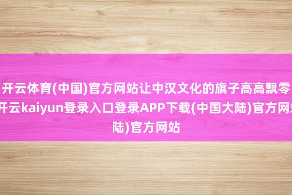 开云体育(中国)官方网站让中汉文化的旗子高高飘零-开云kaiyun登录入口登录APP下载(中国大陆)官方网站
