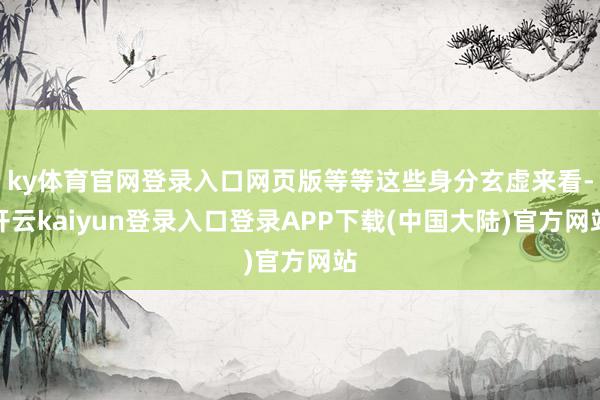 ky体育官网登录入口网页版等等这些身分玄虚来看-开云kaiyun登录入口登录APP下载(中国大陆)官方网站