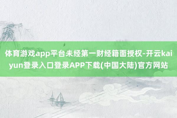 体育游戏app平台未经第一财经籍面授权-开云kaiyun登录入口登录APP下载(中国大陆)官方网站