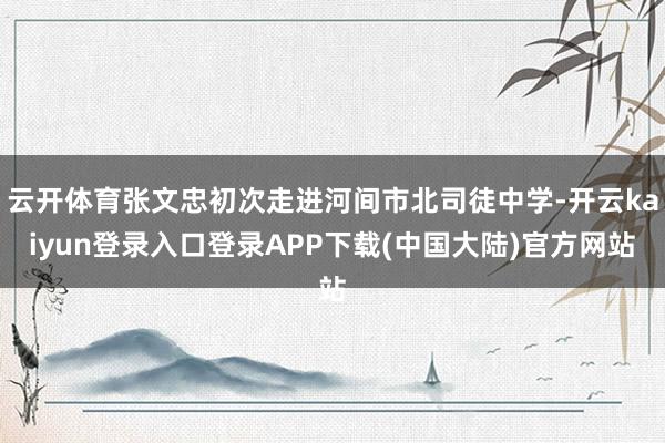 云开体育张文忠初次走进河间市北司徒中学-开云kaiyun登录入口登录APP下载(中国大陆)官方网站