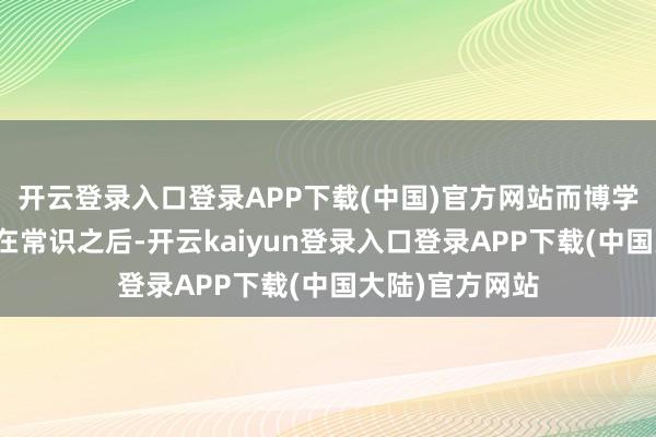 开云登录入口登录APP下载(中国)官方网站而博学的无知则奴才在常识之后-开云kaiyun登录入口登录APP下载(中国大陆)官方网站