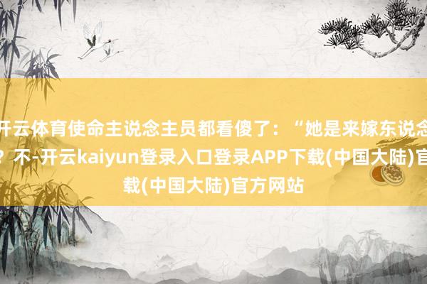 开云体育使命主说念主员都看傻了：“她是来嫁东说念主的吗？不-开云kaiyun登录入口登录APP下载(中国大陆)官方网站