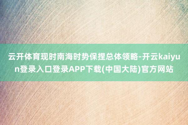 云开体育现时南海时势保捏总体领略-开云kaiyun登录入口登录APP下载(中国大陆)官方网站