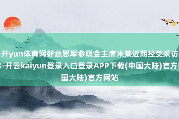开yun体育网好意思军参联会主席米莱近期经受采访时称-开云kaiyun登录入口登录APP下载(中国大陆)官方网站