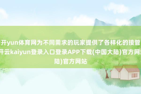 开yun体育网为不同需求的玩家提供了各样化的接管-开云kaiyun登录入口登录APP下载(中国大陆)官方网站