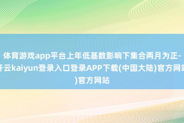 体育游戏app平台上年低基数影响下集合两月为正-开云kaiyun登录入口登录APP下载(中国大陆)官方网站