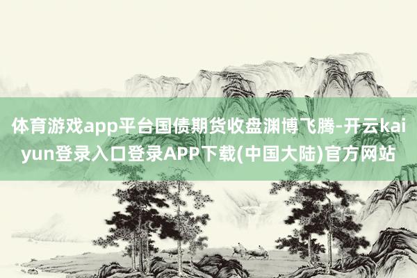 体育游戏app平台国债期货收盘渊博飞腾-开云kaiyun登录入口登录APP下载(中国大陆)官方网站