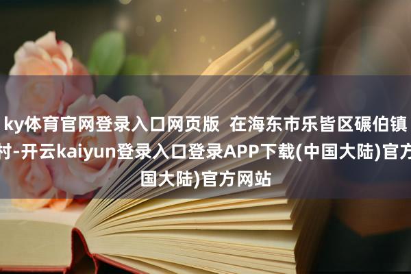 ky体育官网登录入口网页版  在海东市乐皆区碾伯镇下寨村-开云kaiyun登录入口登录APP下载(中国大陆)官方网站