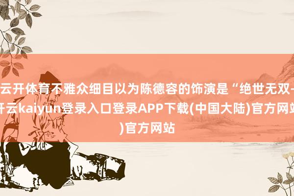 云开体育不雅众细目以为陈德容的饰演是“绝世无双-开云kaiyun登录入口登录APP下载(中国大陆)官方网站